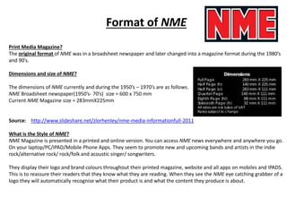 Format of NME
Print Media Magazine?
The original format of NME was in a broadsheet newspaper and later changed into a magazine format during the 1980’s
and 90’s.
Dimensions and size of NME?
The dimensions of NME currently and during the 1950’s – 1970’s are as follows.
NME Broadsheet newspaper(1950’s- 70’s) size = 600 x 750 mm
Current NME Magazine size = 283mmX225mm
Source: http://www.slideshare.net/zlorhenley/nme-media-informationfull-2011
What is the Style of NME?
NME Magazine is presented in a printed and online version. You can access NME news everywhere and anywhere you go.
On your laptop/PC/IPAD/Mobile Phone Apps. They seem to promote new and upcoming bands and artists in the indie
rock/alternative rock/ rock/folk and acoustic singer/ songwriters.
They display their logo and brand colours throughout their printed magazine, website and all apps on mobiles and IPADS.
This is to reassure their readers that they know what they are reading. When they see the NME eye catching grabber of a
logo they will automatically recognise what their product is and what the content they produce is about.
 