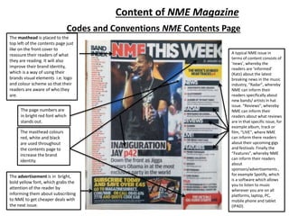 Codes and Conventions NME Contents Page
The masthead is placed to the
top left of the contents page just
like on the front cover to
reassure their readers of what
they are reading. It will also
improve their brand identity,
which is a way of using their
brands visual elements i.e. logo
and colour scheme so that their
readers are aware of who they
are.
The masthead colours
red, white and black
are used throughout
the contents page to
increase the brand
identity.
The advertisement is in bright,
bold yellow font, which grabs the
attention of the reader by
informing them about subscribing
to NME to get cheaper deals with
the next issue.
The page numbers are
in bright red font which
stands out.
Content of NME Magazine
A typical NME issue in
terms of content consists of
‘news’, whereby the
readers are ‘informed’
(Katz) about the latest
breaking news in the music
industry, “Radar”, whereby
NME can inform their
readers specifically about
new bands/ artists in hat
issue. “Reviews”, whereby
NME can inform their
readers about what reviews
are in that specific issue, for
example album, track or
film, “LIVE”, where NME
can inform there readers
about their upcoming gigs
and festivals. Finally the
“Features”, whereby NME
can inform their readers
about
sponsors/advertisements ,
for example Spotify, which
is a software which allows
you to listen to music
wherever you are on all
platforms, laptop, PC,
mobile phone and tablet
(IPAD).
 