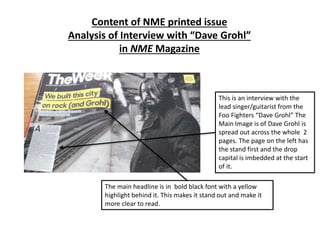 Content of NME printed issue
Analysis of Interview with “Dave Grohl”
in NME Magazine
This is an interview with the
lead singer/guitarist from the
Foo Fighters “Dave Grohl” The
Main Image is of Dave Grohl is
spread out across the whole 2
pages. The page on the left has
the stand first and the drop
capital is imbedded at the start
of it.
The main headline is in bold black font with a yellow
highlight behind it. This makes it stand out and make it
more clear to read.
 