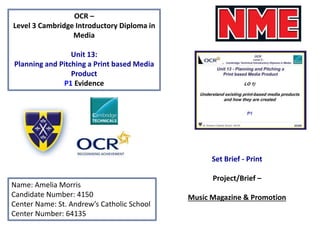 OCR –
Level 3 Cambridge Introductory Diploma in
Media
Unit 13:
Planning and Pitching a Print based Media
Product
P1 Evidence
Name: Amelia Morris
Candidate Number: 4150
Center Name: St. Andrew’s Catholic School
Center Number: 64135
Set Brief - Print
Project/Brief –
Music Magazine & Promotion
 