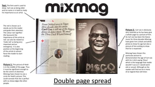 Picture 2: Carl cox is obviously
very resected as he has been give
a whole page to a picture of him.
As Carl cox has been the Dance
music for three decades Mixmag
have given him a black and white
photo to show his age but also a
picture of him smiling to show
that he is respected.
Mixmag have chosen this
particular picture to
demonstration the age of Carl cox
with his t-shirt saying ‘Disco’
which is the language that reader
wouldn’t use as it would seem
old or uncool. Although as the
readers will find out he is more
of an legend than old timer.
Text: The font used is used to
show Carl cox as being older
and his name is in bold to imply
his importance as an artist.
The red is chosen as it
stands out to the reader
and grabs their attention.
The colour red ‘signifies’
(De Saussure) the
importance of the artist as
red can also be related as
‘Code red’ so being very
important and an
emergency. It is also
position at the beginning
of the article to almost
force the reader to start
reading.
Picture 1: This picture of Heidi
is in the middle of the page. Thus
it must be significant enough to
be the centre of attention.
Mixmag have chosen to use a
circle for Heidi’s picture. This
could connate that she is perfect
with no sharp edges like other
people. Double page spread
 