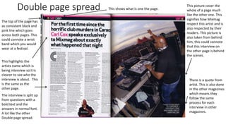 Double page spread This picture cover the
whole of a page much
like the other one. This
signifies how Mixmag
respect this artist and is
also respected by their
readers. This picture is
also taken from behind
him, this could connote
that this interview on
the other page is behind
the scenes.
The top of the page has
as consistent black and
pink line which goes
across both pages. This
could connote a wrist
band which you would
wear at a festival.
This highlights the
artists name which is
being interview so it is
clearer to see who the
interview is about. This
is the same as the
other page.
The interview is split up
from questions with a
bold text and the
answers in normal font.
A lot like the other
Double page spread.
There is a quote from
artist. This is also done
in the other magazines
which means they
follow the same
process for each
interview in other
magazines.
This shows what is one the page.
 