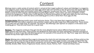 Content
Mixmag covers a wide variety of content which is aimed at their target audience’s values and ideology in a magazine.
The magazine cover mostly Festivals and other gigs which take part monthly in the UK and across the world. Mixmag
include these festival dates and location within their magazine, usually near the front. These advertised festivals
follow a trend of either having a dark background with bright colours. These colour are seen as brighter as they
contrast the background. These colour could signifies the festival atmosphere at night were lights are the only thing
you can see which links in with the dance and clubbing genre as this is what their music gigs are like.
Exclusive stories: Mixmag mostly cover small exclusive stories. This is too keep their magazine popular as there
wouldn’t be that information anywhere else and their readers will be able to get that information first. These stories
are usually only one page long, for example ‘Toy Stories’ also Mixmag’s own opinion on subject’s in the dance and
clubbing genre. They are only meant for a quick read.
Reviews: The magazine continues they get into the more detailed stories about different festivals which include
bigger picture and more text. These articles are designed for those who are more interested in festivals and want at
description on what it was like with Mixmag opinion. An example of this would be the ‘Big Three’ page were Mixmag
review the top three night clubs of the month.
Charts: Mixmag also a dedicated four page to showcase the charts list and interview with some of those artist on the
charts. The charts cover the top 10 DJs of all time and tracks sold. These page include a one page spread of the Top
selling genre by year where it show which sub genres are more popular this year compared to others. These include;
Dubstep, Breaks, DNB, Trance, Progressive house, electro, House, Techno, Tech – house and Deep house.
 