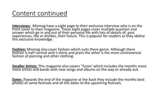 Content continued
Interviews: Mixmag have a eight page to their exclusive interview who is on the
front cover to their magazine. These eight pages cover multiple question and
answer which go in and out of their personal life with lots of details of; past
experiences, like or dislikes, their future. This is popular for readers as they idolise
this exclusive knowledge.
Fashion: Mixmag also cover fashion which suits there genre. Although there
fashion is half normal with t-shirts and jeans the other is the more controversial
fashion of piercing and other clothing.
Smaller Artists: This magazine also covers ‘Tunes’ which includes the months more
niece artists and bands with new songs and albums on the way or already out.
Dates :Towards the end of the magazine at the back they include the months best
photos of some festivals and all the dates to the upcoming festivals.
 