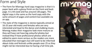 Form and Style
• The Form for Mixmags hard copy magazine is that it is
paper back with a glossy finish on the front and back
page. It is A4 sized and has around 130 pages. The
digital copy is the same as the hard copy with the
same amount of pages and content but available via
an app.
• The style of the magazine is stereo-typically aimed at
16-25 year old males and females who are very
interested and loyal to the dance and clubbing music.
Mixmag makes their magazine look more mature so
they will have not have big colourful photos but
instead they’ll have professional photos which are
edited to seem more serious as the readers are more
educated than teenagers but still want to be informed
about clubs and festivals unlike people over 25 as they
might not be interested due to having a full time job.
 