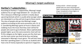 Mixmag’s target audience
Hartley’s 7 subjectivities :
According to Hartley's 7 subjectivities, Mixmag’s target
audience has an age range between 16 – 25 years old.
This is because of Mixmag’s content is mostly about
upcoming festivals which is usually what younger adults
are interested in as they will aim to go to these events.
The class of people who go into Mixmag's target
audience according to the socio-economics are; C2, D,
E. Considering Mixmag's genre of music is Dance and
clubbing music the music that they cover will be for
people who want to go to festivals. More sophisticated
people higher up on the socio-economic chart will not
fit this category as the higher up you are the chart you
are the more senior you tend to be thus not being
interested in Mixmag’s music genre. This will also mean
that their spending power is a lot less as students don’t
have a lot of money especially to spend on magazines .
Ecstasy article – aimed a younger
people who are more interested and
have a strong opinion on the affects of
drugs. Compared to those higher on
the socio-economic scale.
 