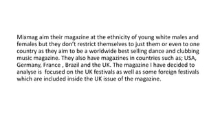 Mixmag aim their magazine at the ethnicity of young white males and
females but they don’t restrict themselves to just them or even to one
country as they aim to be a worldwide best selling dance and clubbing
music magazine. They also have magazines in countries such as; USA,
Germany, France , Brazil and the UK. The magazine I have decided to
analyse is focused on the UK festivals as well as some foreign festivals
which are included inside the UK issue of the magazine.
 