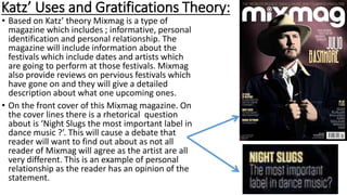Katz’ Uses and Gratifications Theory:
• Based on Katz’ theory Mixmag is a type of
magazine which includes ; informative, personal
identification and personal relationship. The
magazine will include information about the
festivals which include dates and artists which
are going to perform at those festivals. Mixmag
also provide reviews on pervious festivals which
have gone on and they will give a detailed
description about what one upcoming ones.
• On the front cover of this Mixmag magazine. On
the cover lines there is a rhetorical question
about is ‘Night Slugs the most important label in
dance music ?’. This will cause a debate that
reader will want to find out about as not all
reader of Mixmag will agree as the artist are all
very different. This is an example of personal
relationship as the reader has an opinion of the
statement.
 