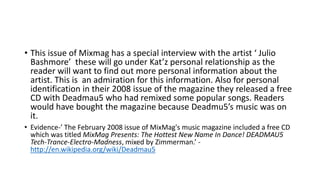 • This issue of Mixmag has a special interview with the artist ‘ Julio
Bashmore’ these will go under Kat’z personal relationship as the
reader will want to find out more personal information about the
artist. This is an admiration for this information. Also for personal
identification in their 2008 issue of the magazine they released a free
CD with Deadmau5 who had remixed some popular songs. Readers
would have bought the magazine because Deadmu5’s music was on
it.
• Evidence-’ The February 2008 issue of MixMag's music magazine included a free CD
which was titled MixMag Presents: The Hottest New Name In Dance! DEADMAU5
Tech-Trance-Electro-Madness, mixed by Zimmerman.’ -
http://en.wikipedia.org/wiki/Deadmau5
 
