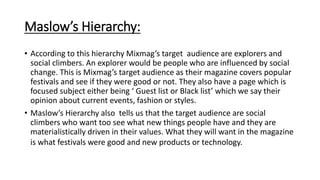 Maslow’s Hierarchy:
• According to this hierarchy Mixmag’s target audience are explorers and
social climbers. An explorer would be people who are influenced by social
change. This is Mixmag’s target audience as their magazine covers popular
festivals and see if they were good or not. They also have a page which is
focused subject either being ‘ Guest list or Black list’ which we say their
opinion about current events, fashion or styles.
• Maslow’s Hierarchy also tells us that the target audience are social
climbers who want too see what new things people have and they are
materialistically driven in their values. What they will want in the magazine
is what festivals were good and new products or technology.
 