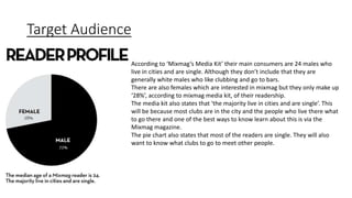 Target Audience
According to ‘Mixmag’s Media Kit’ their main consumers are 24 males who
live in cities and are single. Although they don’t include that they are
generally white males who like clubbing and go to bars.
There are also females which are interested in mixmag but they only make up
‘28%’, according to mixmag media kit, of their readership.
The media kit also states that ‘the majority live in cities and are single’. This
will be because most clubs are in the city and the people who live there what
to go there and one of the best ways to know learn about this is via the
Mixmag magazine.
The pie chart also states that most of the readers are single. They will also
want to know what clubs to go to meet other people.
 