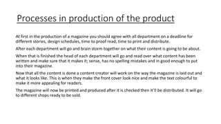 Processes in production of the product
At first in the production of a magazine you should agree with all department on a deadline for
different stories, design schedules, time to proof read, time to print and distribute.
After each department will go and brain storm together on what their content is going to be about.
When that is finished the head of each department will go and read over what content has been
written and make sure that it makes it; sense, has no spelling mistakes and in good enough to put
into their magazine.
Now that all the content is done a content creator will work on the way the magazine is laid out and
what it looks like. This is when they make the front cover look nice and make the text colourful to
make it more appealing for readers.
The magazine will now be printed and produced after it is checked then it’ll be distributed. It will go
to different shops ready to be sold.
 