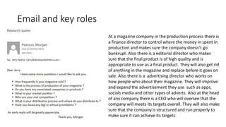 Email and key roles
At a magazine company in the production process there is
a finance director to control where the money in spent in
production and makes sure the company doesn’t go
bankrupt. Also there is a editorial director who makes
sure that the final product is of high quality and is
appropriate to use as a final product. They will also get rid
of anything in the magazine and replace before it goes on
sale. Also there is a advertising director who works on
how people who about their magazine. They will improve
and expand the advertisement they use such as apps,
socials media and other types of adverts. Also at the head
of any company there is a CEO who will oversee that the
company will meets its targets overall. They will also make
sure that the company is structured and run properly to
make sure it can achieve its targets.
 