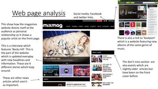 Web page analysis Social media; Facebook
and twitter links.
There is also a link to ‘beatport’
which is a website featuring new
albums of the same genre of
music.
This is a interview which
features ‘Becky hill’. This is
the part of the website
which is updated everyday
with new headlines and
information. These are 4
different stories which loop
around.
The don’t miss section are
also events which are
slightly older articles but
have been on the front
cover before.
These are other news
articles which aren’t
as important.
This show how the magazines
website directs itself at the
audience as personal
relationship as it shows a
popular artist on the front page.
 