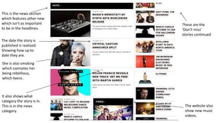 This is the news section
which features other new
which isn’t as important
to be in the headlines.
The date the story is
published is realised.
Showing how up to
date they are.
These are the
‘Don’t miss’
stories continued
The website also
show new music
videos.
It also shows what
category the story is in.
This is in the news
category.
She is also smoking
which connotes her
being rebellious,
which teens .
 