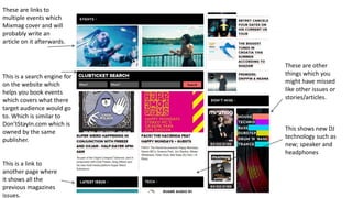 These are links to
multiple events which
Mixmag cover and will
probably write an
article on it afterwards.
This is a search engine for
on the website which
helps you book events
which covers what there
target audience would go
to. Which is similar to
Don’tStayIn.com which is
owned by the same
publisher.
This is a link to
another page where
it shows all the
previous magazines
issues.
This shows new DJ
technology such as
new; speaker and
headphones
These are other
things which you
might have missed
like other issues or
stories/articles.
 