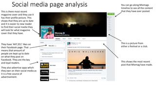 Social media page analysis
This is there most recent
magazine cover and they use it
has their profile picture. This
shows that they are up to date
and it is easier to new reader
to find their social media they
will look for what magazine
cover that they have.
They have ‘447,351’ likes on
their Facebook page. That
means that amount of
people are kept up to date
on what they post on
Facebook. They are the key
and loyal readers.
They also advertise apps which
they own on their social media as
it is a free source of
advertisement.
You can go along Mixmags
timeline to see all the content
that they have ever posted.
This shows the most recent
post that Mixmag have made.
This is a picture from
either a festival or a club.
 