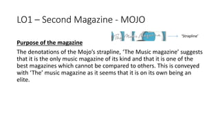 LO1 – Second Magazine - MOJO
Purpose of the magazine
The denotations of the Mojo’s strapline, ‘The Music magazine’ suggests
that it is the only music magazine of its kind and that it is one of the
best magazines which cannot be compared to others. This is conveyed
with ‘The’ music magazine as it seems that it is on its own being an
elite.
‘Strapline’
 