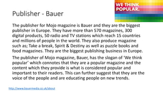 Publisher - Bauer
The publisher for Mojo magazine is Bauer and they are the biggest
publisher in Europe. They have more than 570 magazines, 300
digital products, 50 radio and TV stations which reach 15 countries
and millions of people in the world. They also produce magazine
such as; Take a break, Spirit & Destiny as well as puzzle books and
food magazines. They are the biggest publishing business in Europe.
The publisher of Mojo magazine, Bauer, has the slogan of ‘We think
popular’ which connotes that they are a popular magazine and the
content which they provide is what is considered popular and
important to their readers. This can further suggest that they are the
voice of the people and are educating people on new trends.
http://www.bauermedia.co.uk/about
 