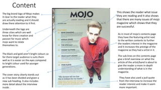 Content
This shows the reader what issue
they are reading and it also shows
that there are many issues of mojo
magazine which shows that they
are successful.
The big brand logo of Mojo makes
it clear to the reader what they
are actually reading and it should
draw there attention to it first.
Underneath the logo are
three cities which are well
know for there creation and
passion for music which
mojo want to relate
themselves to.
The black and gold aren’t bright colours so
for there target audience is suits them
well as it is easier on the eyes compared
to bright colour used for younger
generations.
The cover story clearly stands out
as it has been divided and given a
new sub heading. It also includes
more detail about the interview
inside .
They have also used a pull quote
from the interview to increase the
reader interest and make it seem
more important.
As in most of mojo’s contents page
they have the featuring artist next
to the written contents to further
the readers interest in the magazine
and it increases the prestige of the
magazine as they had a artist in it.
The sub-lines on the contents page
give a brief overview on what the
article of the artist/band is about to
give the reader a more in-depth
understanding of what is in the
magazine.
 