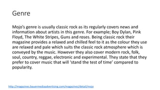 Genre
Mojo’s genre is usually classic rock as its regularly covers news and
information about artists in this genre. For example; Boy Dylan, Pink
Floyd, The White Stripes, Guns and roses. Being classic rock their
magazine provides a relaxed and chilled feel to it as the colour they use
are relaxed and pale which suits the classic rock atmosphere which is
conveyed by the music. However they also cover modern rock, folk,
soul, country, reggae, electronic and experimental. They state that they
prefer to cover music that will ‘stand the test of time’ compared to
popularity.
http://magazines.bauermediaadvertising.com/magazines/detail/mojo
 