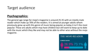 Target audience
Psychographics:
The general age range for mojo’s magazine is around 25-35 with an mostly male
reader which make up 70% of the readers. It is aimed at younger adults whom
previously grew up with this genre of music being popular as today it isn’t the most
popular. These are adults which may have children but still want to keep up to date
with the music which they like and may not be able to other wise without the mojo
magazine.
 