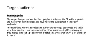 Target audience
Demographic:
The range of mojos readership’s demographic is between B to C2 as these people
are majority of the time older and have worked to build career in their own
profession.
Their spending will thus be moderate as they are earning a good wage and that is
why the magazine is more expensive than other magazines in different genre as
they maybe aimed at E people whom are students which won’t have a lot of money
to spare.
 