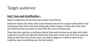 Target audience
Katz’ Uses and Gratification :
Mojo’s readership will be Diversion and/or Surveillance.
Diversion means that they what to be relaxed and calm to escape reality which may
be because they have very demanding jobs which means in there own time they
are tired and they just want to relax from the stress of there jobs.
They may also want be surveillance where they want to keep up to date with what
is going on as with the jobs that they have they won’t have a lot of time to spare to
keep up with the most recent news. So mojo’s magazine is able to meet those
needs by cover everything over the last month.
 