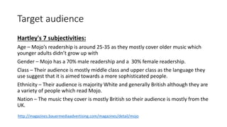 Target audience
Hartley's 7 subjectivities:
Age – Mojo’s readership is around 25-35 as they mostly cover older music which
younger adults didn’t grow up with
Gender – Mojo has a 70% male readership and a 30% female readership.
Class – Their audience is mostly middle class and upper class as the language they
use suggest that it is aimed towards a more sophisticated people.
Ethnicity – Their audience is majority White and generally British although they are
a variety of people which read Mojo.
Nation – The music they cover is mostly British so their audience is mostly from the
UK.
http://magazines.bauermediaadvertising.com/magazines/detail/mojo
 