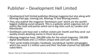Publisher – Development Hell Limited
• Development hell limited publishes Mixmag magazine but also along with
Mixmag iPad app, mixmag.net, Mixmag TV and Mixmag events.
• They also publish the magazine ‘Dontstayin.com’ which are the world’s
biggest clubbing social network. This is a website which organises lots of
events like clubs and parties which are in big cities such as; London and
Manchester.
• DontStayIn.com have over a million visitors per month and they send out
weekly emails detailing events in there local area.
• Mixmag magazine have: 246,000 sales for the actual magazine, 100,000
digital downloads and 1.2 million unique web users per month.
• Their social media includes; Facebook, soundcloud, twitter and google+
which has reach 3.1 million users and their YouTube channel has 260,000
subscribers.
Source: From an E-mail received from the director at Development hell Limited
 