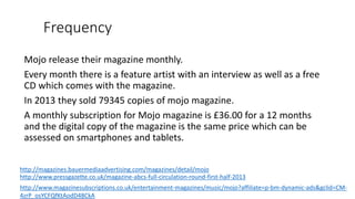 Frequency
Mojo release their magazine monthly.
Every month there is a feature artist with an interview as well as a free
CD which comes with the magazine.
In 2013 they sold 79345 copies of mojo magazine.
A monthly subscription for Mojo magazine is £36.00 for a 12 months
and the digital copy of the magazine is the same price which can be
assessed on smartphones and tablets.
http://magazines.bauermediaadvertising.com/magazines/detail/mojo
http://www.pressgazette.co.uk/magazine-abcs-full-circulation-round-first-half-2013
http://www.magazinesubscriptions.co.uk/entertainment-magazines/music/mojo?affiliate=p-bm-dynamic-ads&gclid=CM-
4zrP_osYCFQfKtAodD48CkA
 