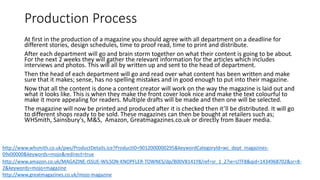 Production Process
At first in the production of a magazine you should agree with all department on a deadline for
different stories, design schedules, time to proof read, time to print and distribute.
After each department will go and brain storm together on what their content is going to be about.
For the next 2 weeks they will gather the relevant information for the articles which includes
interviews and photos. This will all by written up and sent to the head of department.
Then the head of each department will go and read over what content has been written and make
sure that it makes; sense, has no spelling mistakes and in good enough to put into their magazine.
Now that all the content is done a content creator will work on the way the magazine is laid out and
what it looks like. This is when they make the front cover look nice and make the text colourful to
make it more appealing for readers. Multiple drafts will be made and then one will be selected.
The magazine will now be printed and produced after it is checked then it’ll be distributed. It will go
to different shops ready to be sold. These magazines can then be bought at retailers such as;
WHSmith, Sainsbury's, M&S, Amazon, Greatmagazines.co.uk or directly from Bauer media.
http://www.whsmith.co.uk/pws/ProductDetails.ice?ProductID=9012000000295&keywordCategoryId=wc_dept_magazines-
09x00000&keywords=mojo&redirect=true
http://www.amazon.co.uk/MAGAZINE-ISSUE-WILSON-KNOPFLER-TOWNES/dp/B00VB141Y8/ref=sr_1_2?ie=UTF8&qid=1434968702&sr=8-
2&keywords=mojo+magazine
http://www.greatmagazines.co.uk/mojo-magazine
 