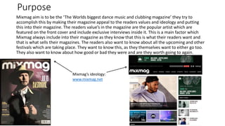 Purpose
Mixmag aim is to be the ‘The Worlds biggest dance music and clubbing magazine’ they try to
accomplish this by making their magazine appeal to the readers values and ideology and putting
this into their magazine. The readers value’s in the magazine are the popular artist which are
featured on the front cover and include exclusive interviews inside it. This is a main factor which
Mixmag always include into their magazine as they know that this is what their readers want and
that is what sells their magazines. The readers also want to know about all the upcoming and other
festivals which are taking place. They want to know this, as they themselves want to either go too.
They also want to know about how good or bad they were and are they worth going to again.
Mixmag’s ideology:
www.mixmag.net
 