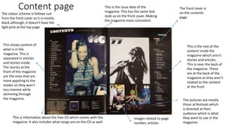 Content page The front cover is
on the contents
page.
This is information about the free CD which comes with the
magazine. It also includes what songs are on the CD as well.
This is the issue date of the
magazine. This has the same text
style as on the front cover. Making
the magazine more consistent.
This shows content of
what is in the
magazine. This is
separated in articles
and stories inside.
The stories at the
front of the magazine
are the ones that are
more appeling to the
reader so they won’t
loss interest while
skimming through
the magazine.
This is the rest of the
content inside the
magazine which aren’t
stories and articles.
This is near the back of
the magazine. These
are at the back of the
magazine as they aren’t
related to the content
at the front
Images related to page
number, articles
The colour scheme is follows suit
from the front cover as it is mostly
black although, it doesn’t have the
light pink at the top page.
The pictures are mostly
those at festivals which
is directed at their
audience which is what
they want to see in the
magazine.
 