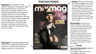 Masthead :The denotation of the
magazine masthead is ‘Mixmag’ the large
white master head has a pop art font
which gains the readers attention as the
white contrasts well the dark background
making it stand out more to the reader.
The White could also signifies that Mixmag
is new and fresh which would be appealing
to their target audience as that is what
they want be seen as. The verbal code
‘Mixmag’ could imply a mix tape which
would be a collection of all your favourite
song in one place.
Strapline: Mixmag describes itself as
the ‘The world’s biggest dance music
and clubbing magazine’ This is at the
top of the page which connotes the
importance of their reputation and
that they value it and are proud. This is
included in the same place on every
issue of the magazine and will always
follow the colour scheme of that
particular magazine. This also implies
that their slogan is part of them and
never changes.
Main Headline: Mixmag haven’t
chosen a headline. They have done
this to try and make their reader want
to find out more about what’s inside
the magazine. This makes the
magazine more controversial
compared to other magazines in the
dance and clubbing music genre. This
could connotes a higher respect for
the artist ‘Julio Bashmore’ as more of
his picture has been shown and he
hasn’t been covered by other topics in
the magazine.
Barcode
Date, price and country: September
2014 and UK £4.95
This magazine is published monthly.
There website is also here.
Promotion: This Mixmag magazine offers
a free CD of ‘Julio Bashmore’ which could
attract more readers to purchase their
Magazine as there is a free sample.
Front cover Analysis
 