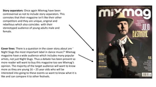 Story separators: Once again Mixmag have been
controversial as not to include story separators. This
connotes that their magazine isn’t like their other
competitors and they are unique, original and
rebellious which also coincides with their
stereotyped audience of young adults male and
female.
Cover lines: There is a question in the cover story about are ‘
Night Slugs the most important label in dance music?’ Mixmag
magazine have a wide audience which includes many popular
artists, not just Night Slugs. Thus a debate has been present so
more reader will want to buy this magazine too see Mixmag’s
opinion. The majority of the target audience will want to know
more as they are young 16 – 25 year olds who will be
interested into going to these events so want to know what it is
like and can compare it to other festivals.
 