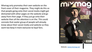 Mixmag only promotes their own website on the
front cover of their magazine. They might do this so
that people going onto their social media might get
distracted with other pages on the website and go
away from their page. If they just go onto their
website then all the attention is on the. This could
connote that cooler group of people will already
know about their social media and website so they
want too keep it more exclusive to loyal fans.
Website: www.mixmag.net
 