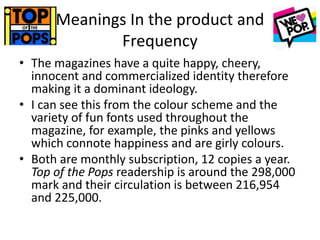 Meanings In the product and
Frequency
• The magazines have a quite happy, cheery,
innocent and commercialized identity therefore
making it a dominant ideology.
• I can see this from the colour scheme and the
variety of fun fonts used throughout the
magazine, for example, the pinks and yellows
which connote happiness and are girly colours.
• Both are monthly subscription, 12 copies a year.
Top of the Pops readership is around the 298,000
mark and their circulation is between 216,954
and 225,000.
 