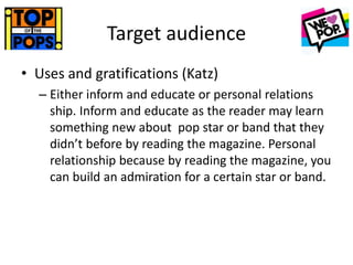 Target audience
• Uses and gratifications (Katz)
– Either inform and educate or personal relations
ship. Inform and educate as the reader may learn
something new about pop star or band that they
didn’t before by reading the magazine. Personal
relationship because by reading the magazine, you
can build an admiration for a certain star or band.
 