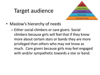 Target audience
• Maslow’s hierarchy of needs
– Either social climbers or care givers. Social
climbers because girls will feel that if they know
more about certain stars or bands they are more
privileged than others who may not know as
much. Care givers because girls may feel engaged
with and/or sympathetic towards a star or band.
 