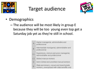 Target audience
• Demographics
– The audience will be most likely in group E
because they will be too young even top get a
Saturday job yet as they're still in school.
 