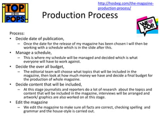 Production Process
Process:
• Decide date of publication,
– Once the date for the release of my magazine has been chosen I will then be
working with a schedule which is in the slide after this.
• Manage a schedule,
– This is where my schedule will be managed and decided which is what
everyone will have to work against.
• Decide the over all budget,
– The editorial team will choose what topics that will be included in the
magazine, then look at how much money we have and decide a final budget for
the production of whole magazine.
• Decide content that will be included,
– At this stage journalists and reporters do a lot of research about the topics and
content that will be included in the magazine, interviews will be arranged and
artwork/ graphics are also worked on at this stage.
• Edit the magazine
– We edit the magazine to make sure all facts are correct, checking spelling and
grammar and the house-style is carried out.
http://hosbeg.com/the-magazine-
production-process/
 