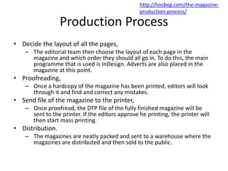 Production Process
• Decide the layout of all the pages,
– The editorial team then choose the layout of each page in the
magazine and which order they should all go in. To do this, the main
programme that is used is InDesign. Adverts are also placed in the
magazine at this point.
• Proofreading,
– Once a hardcopy of the magazine has been printed, editors will look
through it and find and correct any mistakes.
• Send file of the magazine to the printer,
– Once proofread, the DTP file of the fully finished magazine will be
sent to the printer. If the editors approve he printing, the printer will
then start mass printing.
• Distribution.
– The magazines are neatly packed and sent to a warehouse where the
magazines are distributed and then sold to the public.
http://hosbeg.com/the-magazine-
production-process/
 