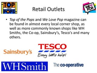 Retail Outlets
• Top of the Pops and We Love Pop magazine can
be found in almost every local corner shop, as
well as more commonly known shops like WH
Smiths, the Co-op, Sainsbury’s, Tesco's and many
others.
 