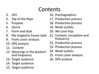 Contents
3. LO1
4. Top of the Pops
5. Purpose
6. Genre
7. Form and style
8. My magazine house style
9. Front cover analysis
10. DPS analysis
11. Content
12. Meanings in the product
and frequency
13. Target audience
14. Target audience
15. Target audience
16. Psychographics
17. Production process
18. Production process
19. Retail outlets
20. We Love Pop
21. Content, circulation and
frequency
22. Production process
23. Production process
24. Retail outlets
25. Front cover analysis
26. DPS analysis
 