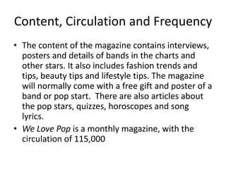 Content, Circulation and Frequency
• The content of the magazine contains interviews,
posters and details of bands in the charts and
other stars. It also includes fashion trends and
tips, beauty tips and lifestyle tips. The magazine
will normally come with a free gift and poster of a
band or pop start. There are also articles about
the pop stars, quizzes, horoscopes and song
lyrics.
• We Love Pop is a monthly magazine, with the
circulation of 115,000
 