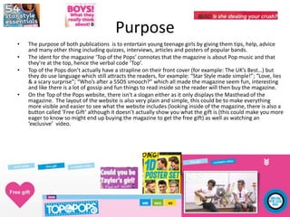 Purpose
• The purpose of both publications is to entertain young teenage girls by giving them tips, help, advice
and many other thing including quizzes, interviews, articles and posters of popular bands.
• The ident for the magazine ‘Top of the Pops’ connotes that the magazine is about Pop music and that
they're at the top, hence the verbal code ‘Top’.
• Top of the Pops don’t actually have a strapline on their front cover (for example: The UK’s Best…) but
they do use language which still attracts the readers, for example: “Star Style made simple!”; “Love, lies
& a scary surprise”; “Who’s after a 5SOS smooch?” which all made the magazine seem fun, interesting
and like there is a lot of gossip and fun things to read inside so the reader will then buy the magazine.
• On the Top of the Pops website, there isn't a slogan either as it only displays the Masthead of the
magazine. The layout of the website is also very plain and simple, this could be to make everything
more visible and easier to see what the website includes (looking inside of the magazine, there is also a
button called ‘Free Gift’ although it doesn’t actually show you what the gift is (this could make you more
eager to know so might end up buying the magazine to get the free gift) as well as watching an
‘exclusive’ video.
 