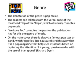 Genre
• The denotation of the genre is pop music.
• The readers can tell this from the verbal code of the
masthead ’Top of the ‘Pops’’, which obviously connotes
pop music.
• ‘We Love Pop’ connotes the passion the publication
has for this one genre of music.
• On the main cover there is always a famous pop star or
band, which ‘signifies’ (De Saussure) straight away that
it is a pop magazine that helps sell it’s issues based on
capturing the attention of a young, passive reader with
the use of ‘star appeal’ (Richard Dyer).
 