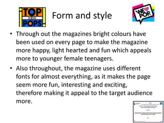 Form and style
• Through out the magazines bright colours have
been used on every page to make the magazine
more happy, light hearted and fun which appeals
more to younger female teenagers.
• Also throughout, the magazine uses different
fonts for almost everything, as it makes the page
seem more fun, interesting and exciting,
therefore making it appeal to the target audience
more.
 