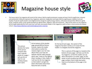 Magazine house style
• The house style of my magazine will consist of the colours: Red (to signify excitement, energy and love), Pink (to signify love, romance
and excitement), Yellow (to represent Joy, happiness, optimism, imagination and hope), Blue (to signify peace, stability, trust and
loyalty), Purple (to signify wisdom and enlightenment), Orange (to signify energy, balance, enthusiasm and warmth), White (to signify
purity, simplicity, peace, youth, good) and Black (to signify Power, elegance, style and innocence). . Most of the colours on my magazine
will be bright (especially the front cover) but I will have some pastel shades in the magazine as well so there is more variety and utopian
colours. http://www.slideshare.net/marketingboys/colors-meaning
This picture
denotes the name
of the person
company who
took a specific
photo on a page. I
will use this so
that I’m not
stealing anyone
else’s work.
At the bottom of this double
page spread (DPS) of Ariana
Grande, it gives the reader
information on when her
newest single is out, her new
album that is out now, her
website and the radio channel,
which says “Listen to The Official
Chart, Sundays, 4-7pm, Radio 1”.
I will use this for my magazine
so that reader’s can get the
latest information about their
favourite stars or bands.
On the top of each page, the section of the
magazine has been named, so it’s easier for the
readers to navigate around the magazine.
This is a picture of the page no. located at the
bottom of every page. I will also use this for
my magazine so that the readers can say
what information is on what page. Its also
easier to pick up where you left off by having
page numbers. And it looks best when
they’re at the bottom of the page in the
middle.
 